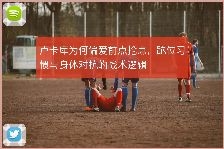 卢卡库为何偏爱前点抢点，跑位习惯与身体对抗的战术逻辑