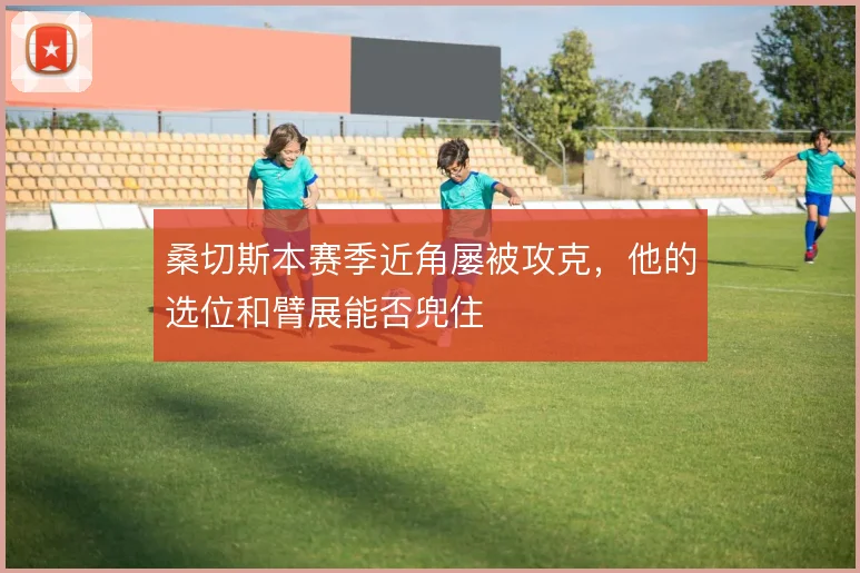 桑切斯本赛季近角屡被攻克，他的选位和臂展能否兜住