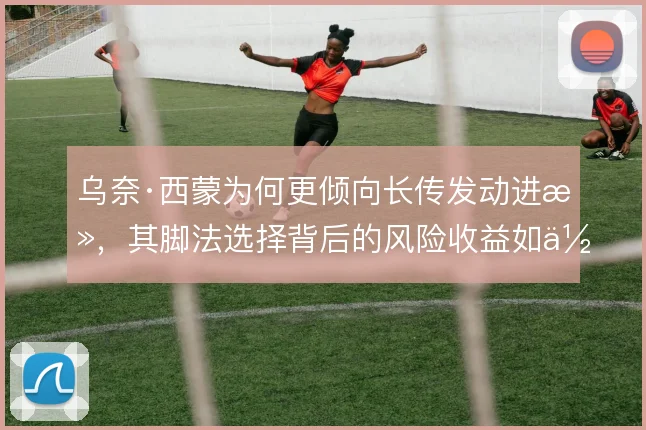 乌奈·西蒙为何更倾向长传发动进攻，其脚法选择背后的风险收益如何权衡