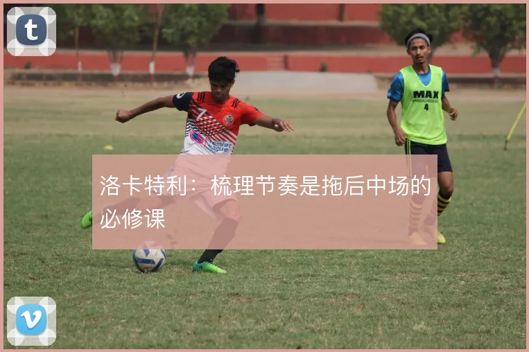 洛卡特利:梳理节奏是拖后中场的必修课