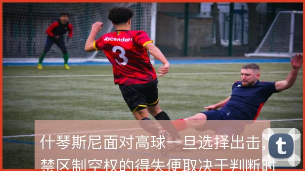 什琴斯尼面对高球一旦选择出击，禁区制空权的得失便取决于判断时机