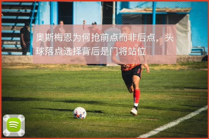 奥斯梅恩为何抢前点而非后点，头球落点选择背后是门将站位