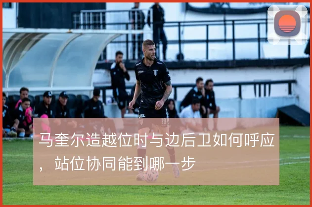 马奎尔造越位时与边后卫如何呼应，站位协同能到哪一步
