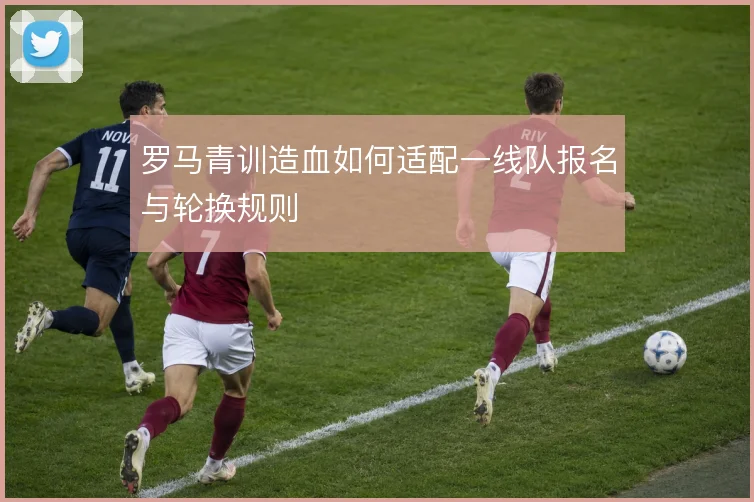 罗马青训造血如何适配一线队报名与轮换规则