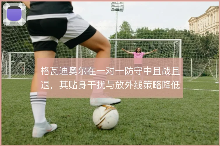 格瓦迪奥尔在一对一防守中且战且退，其贴身干扰与放外线策略降低被过风险