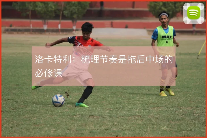 洛卡特利:梳理节奏是拖后中场的必修课