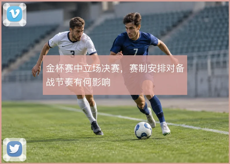 金杯赛中立场决赛，赛制安排对备战节奏有何影响