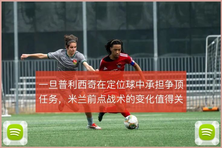 一旦普利西奇在定位球中承担争顶任务,米兰前点战术的变化值得关注