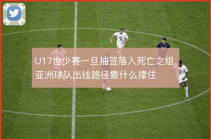 U17世少赛一旦抽签落入死亡之组,亚洲球队出线路径靠什么撑住
