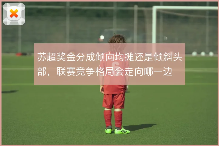 苏超奖金分成倾向均摊还是倾斜头部，联赛竞争格局会走向哪一边