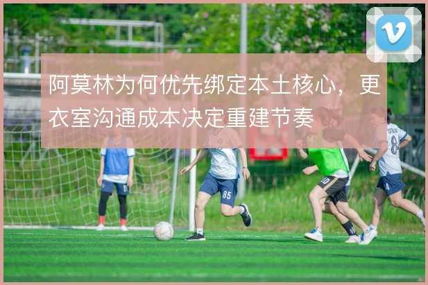 阿莫林为何优先绑定本土核心,更衣室沟通成本决定重建节奏