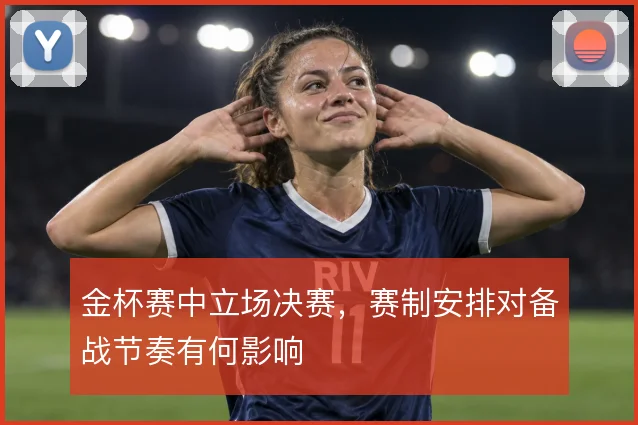 金杯赛中立场决赛，赛制安排对备战节奏有何影响