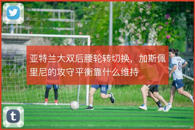 亚特兰大双后腰轮转切换,加斯佩里尼的攻守平衡靠什么维持