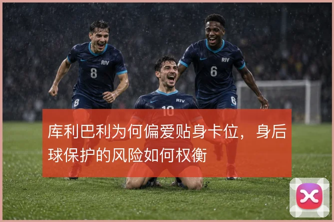库利巴利为何偏爱贴身卡位，身后球保护的风险如何权衡